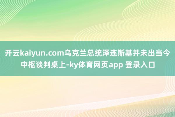 开云kaiyun.com乌克兰总统泽连斯基并未出当今中枢谈判桌上-ky体育网页app 登录入口