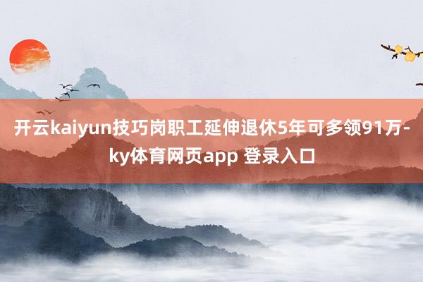 开云kaiyun技巧岗职工延伸退休5年可多领91万-ky体育网页app 登录入口