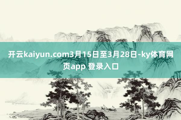开云kaiyun.com3月15日至3月28日-ky体育网页app 登录入口
