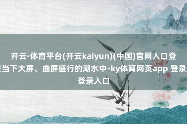 开云·体育平台(开云kaiyun)(中国)官网入口登录在当下大屏、曲屏盛行的潮水中-ky体育网页app 登录入口