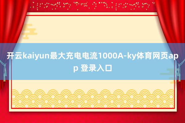 开云kaiyun最大充电电流1000A-ky体育网页app 登录入口