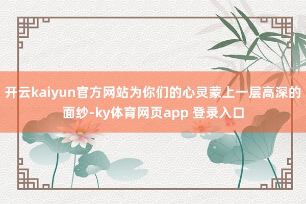 开云kaiyun官方网站为你们的心灵蒙上一层高深的面纱-ky体育网页app 登录入口
