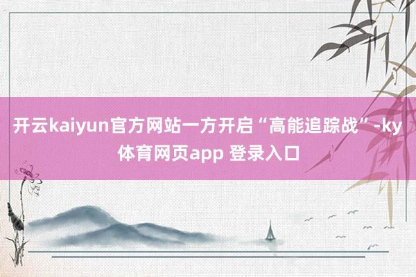 开云kaiyun官方网站一方开启“高能追踪战”-ky体育网页app 登录入口