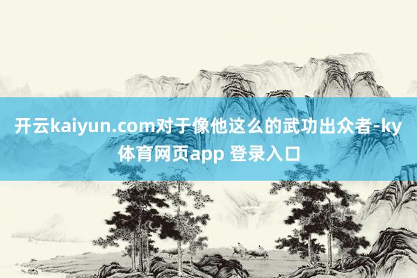 开云kaiyun.com对于像他这么的武功出众者-ky体育网页app 登录入口