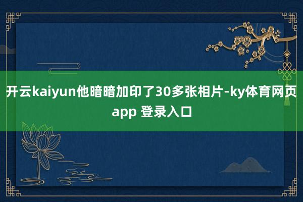 开云kaiyun他暗暗加印了30多张相片-ky体育网页app 登录入口