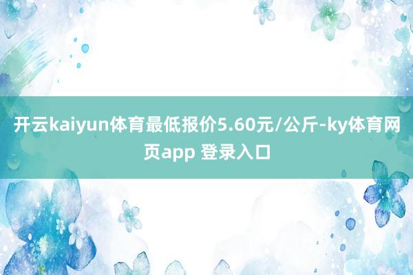 开云kaiyun体育最低报价5.60元/公斤-ky体育网页app 登录入口