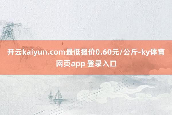 开云kaiyun.com最低报价0.60元/公斤-ky体育网页app 登录入口