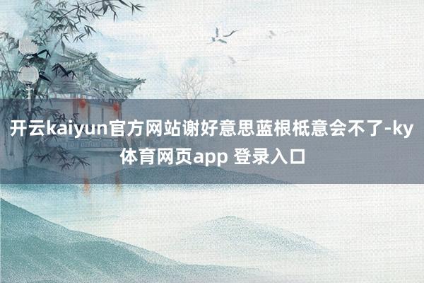 开云kaiyun官方网站谢好意思蓝根柢意会不了-ky体育网页app 登录入口