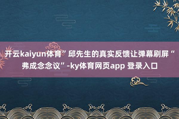 开云kaiyun体育”邱先生的真实反馈让弹幕刷屏“弗成念念议”-ky体育网页app 登录入口