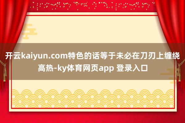 开云kaiyun.com特色的话等于未必在刀刃上缠绕高热-ky体育网页app 登录入口