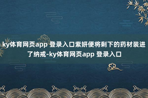 ky体育网页app 登录入口紫妍便将剩下的药材装进了纳戒-ky体育网页app 登录入口