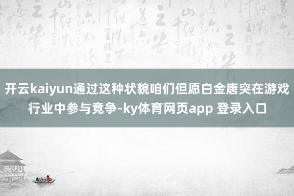 开云kaiyun通过这种状貌咱们但愿白金唐突在游戏行业中参与竞争-ky体育网页app 登录入口