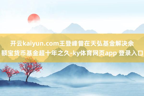 开云kaiyun.com　　王登峰曾在天弘基金解决余额宝货币基金超十年之久-ky体育网页app 登录入口