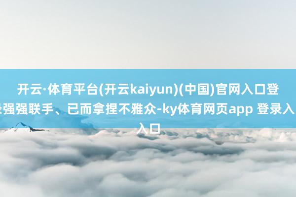 开云·体育平台(开云kaiyun)(中国)官网入口登录强强联手、已而拿捏不雅众-ky体育网页app 登录入口