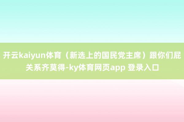 开云kaiyun体育(新选上的国民党主席)跟你们屁关系齐莫得-ky体育网页app 登录入口