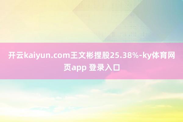 开云kaiyun.com王文彬捏股25.38%-ky体育网页app 登录入口