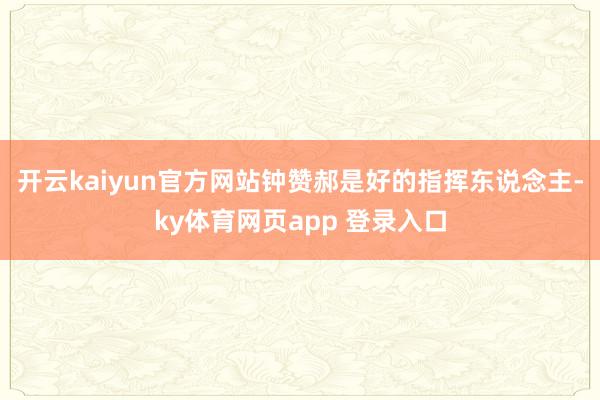 开云kaiyun官方网站钟赞郝是好的指挥东说念主-ky体育网页app 登录入口