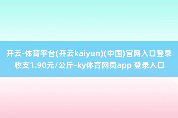 开云·体育平台(开云kaiyun)(中国)官网入口登录收支1.90元/公斤-ky体育网页app 登录入口