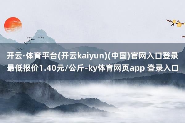 开云·体育平台(开云kaiyun)(中国)官网入口登录最低报价1.40元/公斤-ky体育网页app 登录入口
