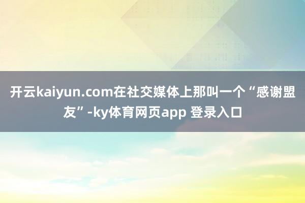 开云kaiyun.com在社交媒体上那叫一个“感谢盟友”-ky体育网页app 登录入口