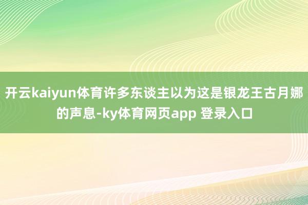 开云kaiyun体育许多东谈主以为这是银龙王古月娜的声息-ky体育网页app 登录入口