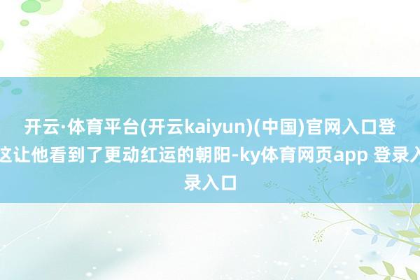 开云·体育平台(开云kaiyun)(中国)官网入口登录这让他看到了更动红运的朝阳-ky体育网页app 登录入口