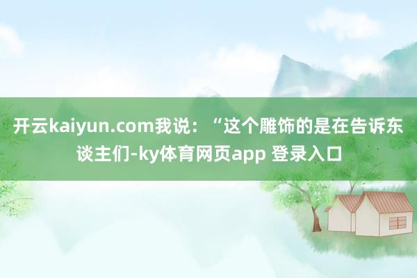 开云kaiyun.com我说:“这个雕饰的是在告诉东谈主们-ky体育网页app 登录入口