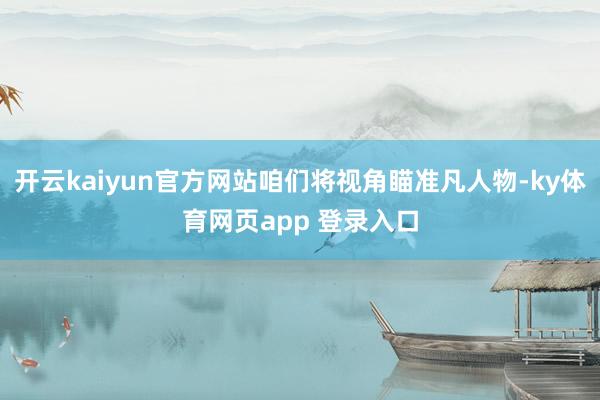 开云kaiyun官方网站咱们将视角瞄准凡人物-ky体育网页app 登录入口