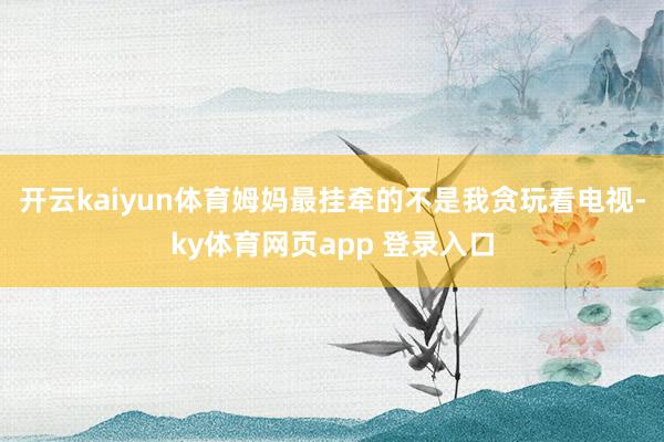 开云kaiyun体育姆妈最挂牵的不是我贪玩看电视-ky体育网页app 登录入口