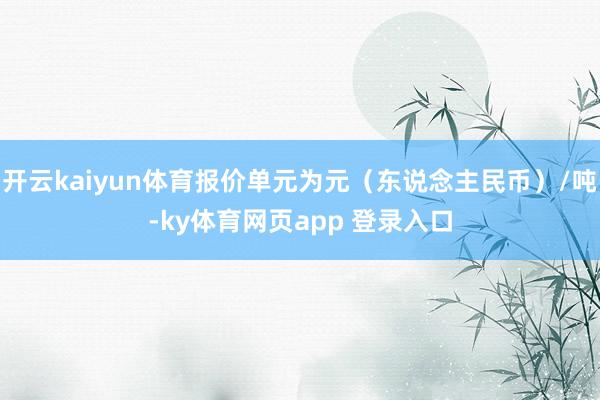 开云kaiyun体育报价单元为元（东说念主民币）/吨-ky体育网页app 登录入口