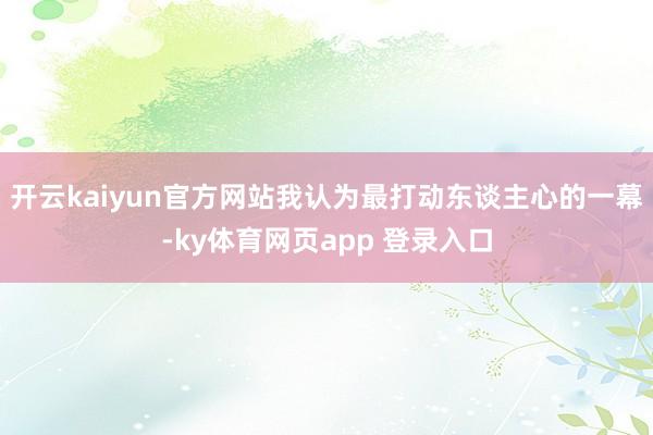 开云kaiyun官方网站我认为最打动东谈主心的一幕-ky体育网页app 登录入口