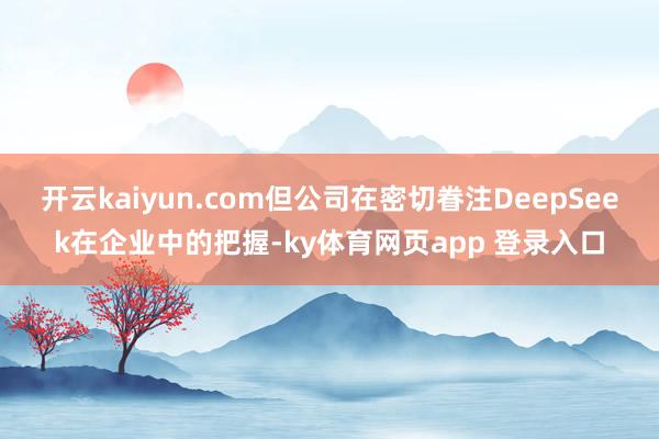 开云kaiyun.com但公司在密切眷注DeepSeek在企业中的把握-ky体育网页app 登录入口