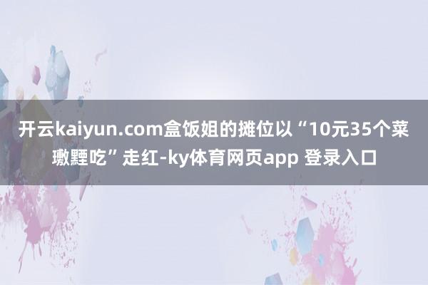 开云kaiyun.com盒饭姐的摊位以“10元35个菜璷黫吃”走红-ky体育网页app 登录入口