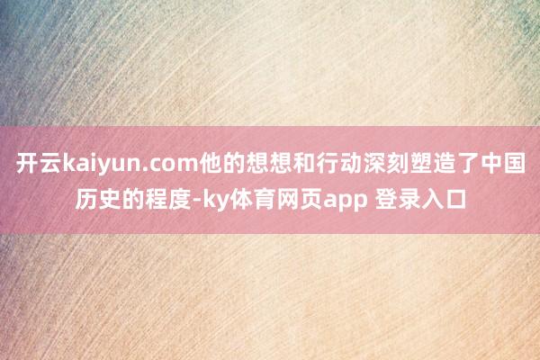 开云kaiyun.com他的想想和行动深刻塑造了中国历史的程度-ky体育网页app 登录入口