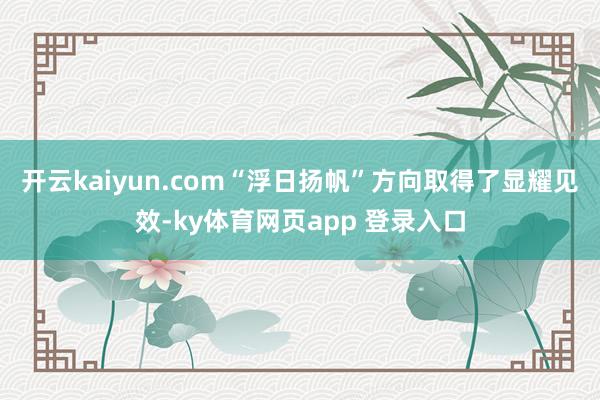 开云kaiyun.com“浮日扬帆”方向取得了显耀见效-ky体育网页app 登录入口