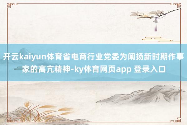开云kaiyun体育省电商行业党委为阐扬新时期作事家的高亢精神-ky体育网页app 登录入口