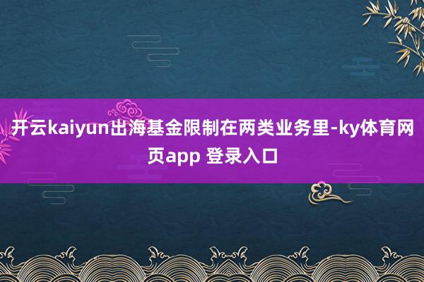 开云kaiyun出海基金限制在两类业务里-ky体育网页app 登录入口