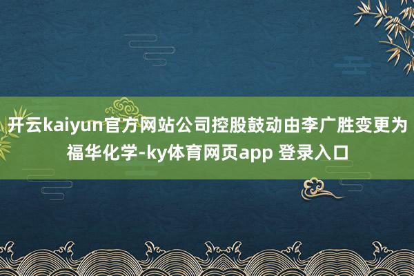 开云kaiyun官方网站公司控股鼓动由李广胜变更为福华化学-ky体育网页app 登录入口